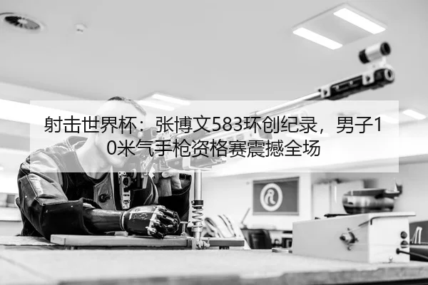射击世界杯：张博文583环创纪录，男子10米气手枪资格赛震撼全场