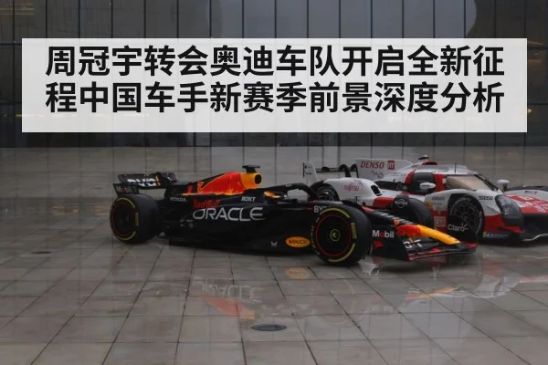 周冠宇转会奥迪车队开启全新征程中国车手新赛季前景深度分析